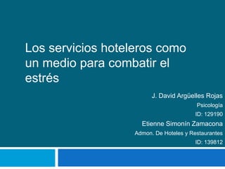 Los servicios hoteleros como un medio para combatir el estrés J. David Argüelles Rojas Psicología ID: 129190 EtienneSimonínZamacona Admon. De Hoteles y Restaurantes ID: 139812 