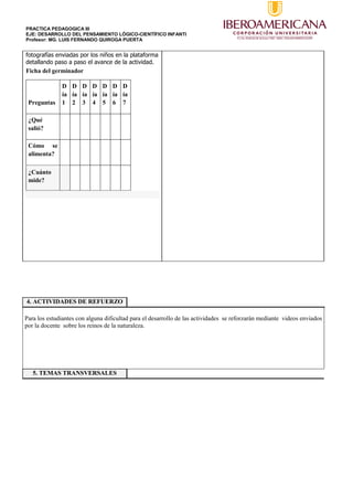 PRACTICA PEDAGOGICA III
EJE: DESARROLLO DEL PENSAMIENTO LÓGICO-CIENTÍFICO INFANTI
Profesor: MG. LUIS FERNANDO QUIROGA PUERTA
fotografías enviadas por los niños en la plataforma
detallando paso a paso el avance de la actividad.
Ficha del germinador
Preguntas
D
ía
1
D
ía
2
D
ía
3
D
ía
4
D
ía
5
D
ía
6
D
ía
7
¿Qué
salió?
Cómo se
alimenta?
¿Cuánto
mide?
4. ACTIVIDADES DE REFUERZO
Para los estudiantes con alguna dificultad para el desarrollo de las actividades se reforzarán mediante videos enviados
por la docente sobre los reinos de la naturaleza.
5. TEMAS TRANSVERSALES
 