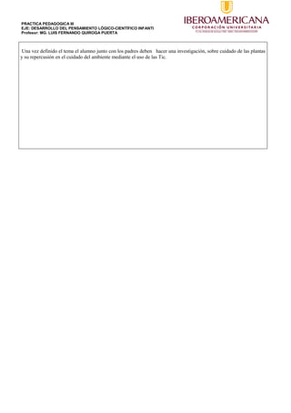 PRACTICA PEDAGOGICA III
EJE: DESARROLLO DEL PENSAMIENTO LÓGICO-CIENTÍFICO INFANTI
Profesor: MG. LUIS FERNANDO QUIROGA PUERTA
Una vez definido el tema el alumno junto con los padres deben hacer una investigación, sobre cuidado de las plantas
y su repercusión en el cuidado del ambiente mediante el uso de las Tic.
 