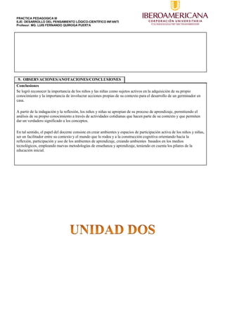 PRACTICA PEDAGOGICA III
EJE: DESARROLLO DEL PENSAMIENTO LÓGICO-CIENTÍFICO INFANTI
Profesor: MG. LUIS FERNANDO QUIROGA PUERTA
9. OBSERVACIONES/ANOTACIONES/CONCLUSIONES
Conclusiones
Se logró reconocer la importancia de los niños y las niñas como sujetos activos en la adquisición de su propio
conocimiento y la importancia de involucrar acciones propias de su contexto para el desarrollo de un germinador en
casa.
A partir de la indagación y la reflexión, los niños y niñas se apropian de su proceso de aprendizaje, permitiendo el
análisis de su propio conocimiento a través de actividades cotidianas que hacen parte de su contexto y que permiten
dar un verdadero significado a los conceptos.
En tal sentido, el papel del docente consiste en crear ambientes y espacios de participación activa de los niños y niñas,
ser un facilitador entre su contexto y el mundo que lo rodea y a la construcción cognitiva orientando hacia la
reflexión, participación y uso de los ambientes de aprendizaje, creando ambientes basados en los medios
tecnológicos, empleando nuevas metodologías de enseñanza y aprendizaje, teniendo en cuenta los pilares de la
educación inicial.
 