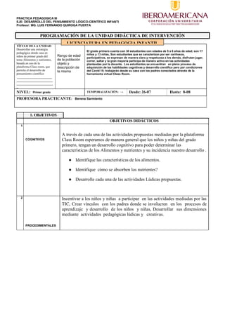 PRACTICA PEDAGOGICA III
EJE: DESARROLLO DEL PENSAMIENTO LÓGICO-CIENTÍFICO INFANTI
Profesor: MG. LUIS FERNANDO QUIROGA PUERTA
PROGRAMACIÓN DE LA UNIDAD DIDÁCTICA DE INTERVENCIÓN
TÍTULO DE LA UNIDAD:
Desarrollar una estrategia
pedagógica desde casa en
niños de primer grado del
tema Alimentos y nutrientes,
basada en uso de la
plataforma Class room, que
permita el desarrollo de
pensamiento científico
.______________________
_______________________
_______________________
_
Rango de edad
de la población
objeto y
descripción de
la misma
El grado primero cuenta con 30 estudiantes con edades de 5 a 6 años de edad, son 17
niños y 13 niñas, Son estudiantes que se caracterizan por ser cariñosos,
participativos, se expresan de manera clara y respetuosa a los demás, disfrutan jugar,
correr, saltar y la gran mayoría participa de manera activa en las actividades
planteadas por la docente. Los estudiantes se encuentran en pleno proceso de
adquisición de las habilidades cognitivas y desarrollo científico pero por condiciones
del Covid 19; trabajarán desde su casa con los padres conectados através de la
herramienta virtual Class Room.
NIVEL: Primer grado TEMPORALIZACIÓN: → Desde: 26-07 Hasta: 8-08
PROFESORA PRACTICANTE: Berena Sarmiento
1. OBJETIVOS
OBJETIVOS DIDÁCTICOS
1
COGNITIVOS
A través de cada una de las actividades propuestas mediadas por la plataforma
Class Room esperamos de manera general que los niños y niñas del grado
primero, tengan un desarrollo cognitivo para poder determinar las
características de los Alimentos y nutrientes y su incidencia nuestro desarrollo .
● Identifique las características de los alimentos.
● Identifique cómo se absorben los nutrientes?
● Desarrolle cada una de las actividades Lúdicas propuestas.
2
PROCEDIMENTALES
Incentivar a los niños y niñas a participar en las actividades mediadas por las
TIC, Crear vínculos con los padres donde se involucren en los procesos de
aprendizaje y desarrollo de los niños y niñas, Desarrollar sus dimensiones
mediante actividades pedagógicas lúdicas y creativas.
LICENCIATURA EN PEDAGOGIA INFANTIL
 