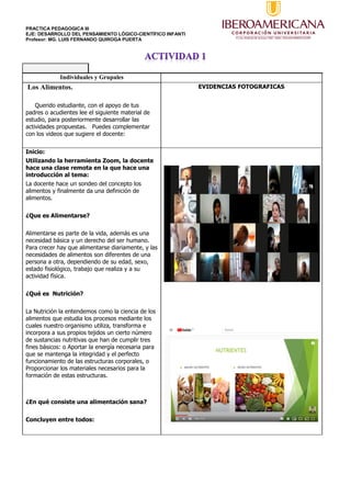 PRACTICA PEDAGOGICA III
EJE: DESARROLLO DEL PENSAMIENTO LÓGICO-CIENTÍFICO INFANTI
Profesor: MG. LUIS FERNANDO QUIROGA PUERTA
Individuales y Grupales
Los Alimentos.
Querido estudiante, con el apoyo de tus
padres o acudientes lee el siguiente material de
estudio, para posteriormente desarrollar las
actividades propuestas. Puedes complementar
con los videos que sugiere el docente:
EVIDENCIAS FOTOGRAFICAS
Inicio:
Utilizando la herramienta Zoom, la docente
hace una clase remota en la que hace una
introducción al tema:
La docente hace un sondeo del concepto los
alimentos y finalmente da una definición de
alimentos.
¿Que es Alimentarse?
Alimentarse es parte de la vida, además es una
necesidad básica y un derecho del ser humano.
Para crecer hay que alimentarse diariamente, y las
necesidades de alimentos son diferentes de una
persona a otra, dependiendo de su edad, sexo,
estado fisiológico, trabajo que realiza y a su
actividad física.
¿Qué es Nutrición?
La Nutrición la entendemos como la ciencia de los
alimentos que estudia los procesos mediante los
cuales nuestro organismo utiliza, transforma e
incorpora a sus propios tejidos un cierto número
de sustancias nutritivas que han de cumplir tres
fines básicos: o Aportar la energía necesaria para
que se mantenga la integridad y el perfecto
funcionamiento de las estructuras corporales, o
Proporcionar los materiales necesarios para la
formación de estas estructuras.
¿En qué consiste una alimentación sana?
Concluyen entre todos:
 