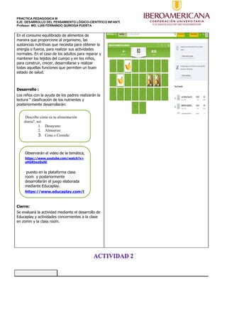 PRACTICA PEDAGOGICA III
EJE: DESARROLLO DEL PENSAMIENTO LÓGICO-CIENTÍFICO INFANTI
Profesor: MG. LUIS FERNANDO QUIROGA PUERTA
En el consumo equilibrado de alimentos de
manera que proporcione al organismo, las
sustancias nutritivas que necesita para obtener la
energía o fuerza, para realizar sus actividades
normales. En el caso de los adultos para reparar y
mantener los tejidos del cuerpo y en los niños,
para construir, crecer, desarrollarse y realizar
todas aquellas funciones que permiten un buen
estado de salud.
Desarrollo :
Los niños con la ayuda de los padres realizarán la
lectura “ clasificación de los nutrientes y
posteriormente desarrollarán:
Cierre:
Se evaluará la actividad mediante el desarrollo de
Educaplay y actividades concernientes a la clase
en zomm y la class room.
Describe cómo es tu alimentación
diaria?, así:
1. Desayuno:
2. Almuerzo:
3. Cena o Comida:
Observarán el video de la temática,
https://www.youtube.com/watch?v=
aHGRtwz0xAE
puesto en la plataforma class
room y posteriormente
desarrollarán el juego elaborada
mediante Educaplay.
https://www.educaplay.com/l
earning-resources/5927407-
 