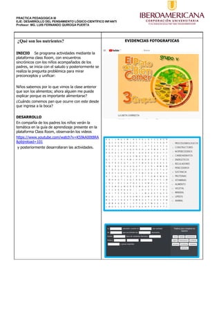 PRACTICA PEDAGOGICA III
EJE: DESARROLLO DEL PENSAMIENTO LÓGICO-CIENTÍFICO INFANTI
Profesor: MG. LUIS FERNANDO QUIROGA PUERTA
¿Qué son los nutrientes?
INICIO Se programa actividades mediante la
plataforma class Room, con encuentros
sincrónicos con los niños acompañados de los
padres, se inicia con el saludo y posteriormente se
realiza la pregunta problémica para mirar
preconceptos y unificar:
Niños sabemos por lo que vimos la clase anterior
que son los alimentos; ahora alguien me puede
explicar porque es importante alimentarse?
¿Cuándo comemos pan que ocurre con este desde
que ingresa a la boca?
DESARROLLO
En compañía de los padres los niños verán la
temática en la guía de aprendizaje presente en la
plataforma Class Room, observarán los videos
https://www.youtube.com/watch?v=KS9kA00t8RA
&pbjreload=101
y posteriormente desarrollaran las actividades.
EVIDENCIAS FOTOGRAFICAS
 