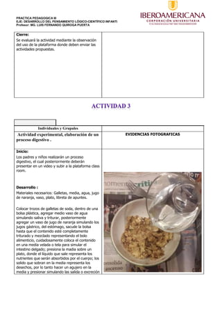 PRACTICA PEDAGOGICA III
EJE: DESARROLLO DEL PENSAMIENTO LÓGICO-CIENTÍFICO INFANTI
Profesor: MG. LUIS FERNANDO QUIROGA PUERTA
Cierre:
Se evaluará la actividad mediante la observación
del uso de la plataforma donde deben enviar las
actividades propuestas.
Individuales y Grupales
Actividad experimental, elaboración de un
proceso digestivo .
EVIDENCIAS FOTOGRAFICAS
Inicio:
Los padres y niños realizarán un proceso
digestivo, el cual posteriormente deberán
presentar en un video y subir a la plataforma class
room.
Desarrollo :
Materiales necesarios: Galletas, media, agua, jugo
de naranja, vaso, plato, libreta de apuntes.
Colocar trozos de galletas de soda, dentro de una
bolsa plástica, agregar medio vaso de agua
simulando saliva y triturar, posteriormente
agregar un vaso de jugo de naranja simulando los
jugos gástrico, del estómago, sacude la bolsa
hasta que el contenido esté completamente
triturado y mezclado representando el bolo
alimenticio, cuidadosamente coloca el contenido
en una media velada o tela para simular el
intestino delgado; presiona la madia sobre un
plato, donde el líquido que sale representa los
nutrientes que serán absorbidos por el cuerpo; los
solido que sobran en la media representa los
desechos, por lo tanto hacer un agujero en la
media y presionar simulando las salida o excreción
 