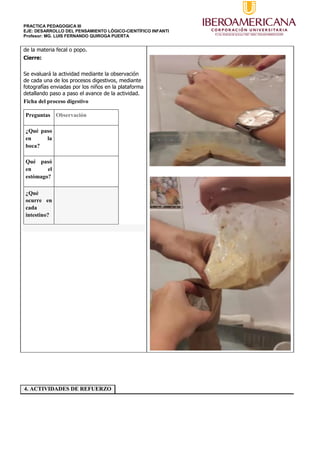 PRACTICA PEDAGOGICA III
EJE: DESARROLLO DEL PENSAMIENTO LÓGICO-CIENTÍFICO INFANTI
Profesor: MG. LUIS FERNANDO QUIROGA PUERTA
de la materia fecal o popo.
Cierre:
Se evaluará la actividad mediante la observación
de cada una de los procesos digestivos, mediante
fotografías enviadas por los niños en la plataforma
detallando paso a paso el avance de la actividad.
Ficha del proceso digestivo
Preguntas Observación
¿Qué paso
en la
boca?
Qué pasó
en el
estómago?
¿Qué
ocurre en
cada
intestino?
4. ACTIVIDADES DE REFUERZO
 