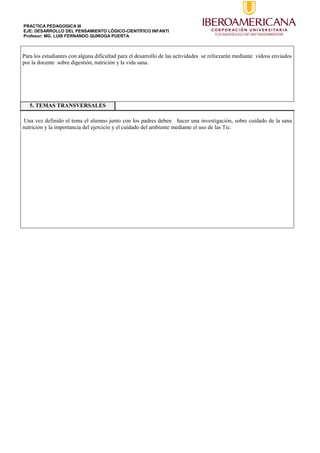 PRACTICA PEDAGOGICA III
EJE: DESARROLLO DEL PENSAMIENTO LÓGICO-CIENTÍFICO INFANTI
Profesor: MG. LUIS FERNANDO QUIROGA PUERTA
Para los estudiantes con alguna dificultad para el desarrollo de las actividades se reforzarán mediante videos enviados
por la docente sobre digestión, nutrición y la vida sana.
5. TEMAS TRANSVERSALES
Una vez definido el tema el alumno junto con los padres deben hacer una investigación, sobre cuidado de la sana
nutrición y la importancia del ejercicio y el cuidado del ambiente mediante el uso de las Tic.
 