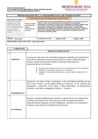 PRACTICA PEDAGOGICA III
EJE: DESARROLLO DEL PENSAMIENTO LÓGICO-CIENTÍFICO INFANTI
Profesor: MG. LUIS FERNANDO QUIROGA PUERTA
PROGRAMACIÓN DE LA UNIDAD DIDÁCTICA DE INTERVENCIÓN
TÍTULO DE LA UNIDAD:
Desarrollar una estrategia
pedagógica desde casa en
niños de primer grado del
tema Los Animales, basada
en uso de la plataforma Class
room, que permita el
desarrollo de pensamiento
científico._______________
_______________________
_______________________
________
Rango de edad
de la población
objeto y
descripción de
la misma
El grado primero cuenta con 30 estudiantes con edades de 5 a 6 años de edad, son 17
niños y 13 niñas, Son estudiantes que se caracterizan por ser cariñosos,
participativos, se expresan de manera clara y respetuosa a los demás, disfrutan jugar,
correr, saltar y la gran mayoría participa de manera activa en las actividades
planteadas por la docente. Los estudiantes se encuentran en pleno proceso de
adquisición de las habilidades cognitivas y desarrollo científico pero por condiciones
del Covid 19; trabajarán desde su casa con los padres conectados através de la
herramienta virtual Class Room.
NIVEL: Primer grado TEMPORALIZACIÓN: → Desde: 26-07 Hasta: 8-08
PROFESORA PRACTICANTE: Berena Sarmiento
1. OBJETIVOS
OBJETIVOS DIDÁCTICOS
1
COGNITIVOS
A través de cada una de las actividades propuestas mediadas por la plataforma
Class Room esperamos de manera general que los niños y niñas del grado
primero, tengan un desarrollo cognitivo para poder determinar las
características de los Animales .
 Reconocer los animales como seres vivos que forman parte de la naturaleza
 Identificar en qué medio natural viven los animales
 Catalogar los animales en domésticos y salvajes según su relación con el
hombre
2
PROCEDIMENTALES
Incentivar a los niños y niñas a participar en las actividades mediadas por las
TIC, Crear vínculos con los padres donde se involucren en los procesos de
aprendizaje y desarrollo de los niños y niñas, Desarrollar sus dimensiones
mediante actividades pedagógicas lúdicas y creativas.
3
ACTITUDINALES
Realizar estrategias didácticas que auxilien el desarrollo de sus competencias
científicas por medio de las TIC, para que el niño se exprese de manera
adecuada siendo respetuoso con los compañeros y docente en los encuentros
sincrónicos por medio de la plataforma Class Room.
LICENCIATURA EN PEDAGOGIA INFANTIL
 