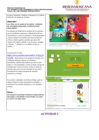 PRACTICA PEDAGOGICA III
EJE: DESARROLLO DEL PENSAMIENTO LÓGICO-CIENTÍFICO INFANTI
Profesor: MG. LUIS FERNANDO QUIROGA PUERTA
de qué se alimentan. También se dibujaran en el tablero
formando otro grupo de animales.
Desarrollo :
Los niños con la ayuda de los padres realizarán
las actividades propuestas y posteriormente
desarrollarán:
Se realizará un listado de los nombres de los animales
que los estudiantes expresaron, deberán describir sus
características y como se reproducen. Se les preguntará
¿cómo se llaman los animales que nacen de huevos?
¿Cómo se llama aquellos animales que nacen del
vientre de la madre? ¿Dónde viven los peces, el pulpo,
el tiburón…? ¿Dónde vive el caballo, la vaca, la
culebra…?
Se presentará un video:
https://www.youtube.com/watch?v=Cm2q_B
VvETk, donde aparecen dos grupos de animales, los
estudiantes deberán expresar sus nombres y
describirlos, estableciendo diferencias entre los dos
grupos y se les preguntara, ¿Cómo se llama el grupo de
animales que viven en la selva? ¿Cómo se llama los
animales que conviven con el hombre en sus casas?
Presentación de mapa conceptual de animales
domésticos y salvajes.
Se enviará a cada padre una ficha de trabajo, para ser
impresa donde los niños colorearan los animales y
clasificaran los animales domésticos y los animales
salvajes.
Cierre:
Se evaluará la actividad mediante el desarrollo de
Educaplay y actividades concernientes a la clase
en zomm y la class room.
 