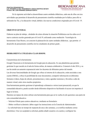 PRACTICA PEDAGOGICA III
EJE: DESARROLLO DEL PENSAMIENTO LÓGICO-CIENTÍFICO INFANTI
Profesor: MG. LUIS FERNANDO QUIROGA PUERTA
En la siguiente actividad se desarrollaran cuatro unidades didácticas, cada una de ellas con tres
actividades que permitan el desarrollo de pensamiento científico mediadas por la lúdica; para ello se
utilizarán las Tic, y la educación virtual, debido a las nuevas condiciones originadas por el Covid- 19.
OBJETIVO GENERAL
Elaborar un plan de trabajo, alrededor de cómo afrontar la situación Problémica con los niños en el
nuevo contexto escolar generado por el Covid 19, utilizando como mediación Tecnológica la
herramienta Class Room y en concreto la planeación de cuatro unidades didácticas, que permita el
desarrollo de pensamiento científico de los estudiantes de primer grado .
HERRAMIENTA UTILIZADA CLASS ROOM:
Características de la herramienta:
Google Classroom es la herramienta de Google para la educación. Es una plataforma que permite
gestionar lo que sucede en el aula de forma online, de manera colaborativa. Comenzó el año 2014, y su
uso ha tenido un aumento exponencial entre los docentes de diferentes partes del mundo.
Las diversas funcionalidades de Google que ofrece al entorno de la educación, están asociadas a una
cuenta GMAIL y ofrece la posibilidad de crear documentos; compartir información en diferentes
formatos (vídeos, hojas de cálculo, presentaciones y más), agendar reuniones y llevarlas a cabo de
manera virtual, entre otros muchos propósitos.
Esta herramienta permite gestionar el aprendizaje a distancia o mixto (semi presencial), en que la
comunidad educativa, puede acceder desde diferentes dispositivos facilitando el acceso sin importar el
lugar ni la hora.
Haremos un repaso de cómo utilizar esta herramienta para que en la vuelta al cole queremos seas parte de
esta comunidad educativa:
– Solicitar GSuite para centros educativos: mediante un formulario.
– Debes verificar tu dominio: debes seguir las instrucciones en la Consola de Administrador.
– La solicitud tiene un tiempo de respuesta de una a dos semanas, y se notifica mediante correo
electrónico. Una vez aceptada tu solicitud, podrás añadir usuarios a tu cuenta y configurar las
 
