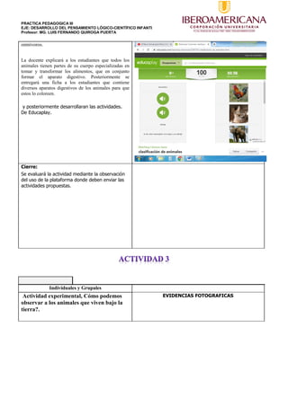 PRACTICA PEDAGOGICA III
EJE: DESARROLLO DEL PENSAMIENTO LÓGICO-CIENTÍFICO INFANTI
Profesor: MG. LUIS FERNANDO QUIROGA PUERTA
omnívoros.
La docente explicará a los estudiantes que todos los
animales tienen partes de su cuerpo especializadas en
tomar y transformar los alimentos, que en conjunto
formar el aparato digestivo. Posteriormente se
entregará una ficha a los estudiantes que contiene
diversos aparatos digestivos de los animales para que
estos lo coloreen.
y posteriormente desarrollaran las actividades.
De Educaplay.
Cierre:
Se evaluará la actividad mediante la observación
del uso de la plataforma donde deben enviar las
actividades propuestas.
Individuales y Grupales
Actividad experimental, Cómo podemos
observar a los animales que viven bajo la
tierra?.
EVIDENCIAS FOTOGRAFICAS
 