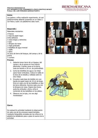 PRACTICA PEDAGOGICA III
EJE: DESARROLLO DEL PENSAMIENTO LÓGICO-CIENTÍFICO INFANTI
Profesor: MG. LUIS FERNANDO QUIROGA PUERTA
Inicio:
Los padres y niños realizarán experimento, el cual
posteriormente deberán presentar en un video o
con fotos y subir a la plataforma class room.
Desarrollo :
Materiales necesarios:
3 frascos
1 hoja de papel negro
Cinta adhesiva
3 vasos largos y estrechos
1 lupa
1 lámpara de mesa
1 regla graduada
3 botellitas de agua mineral
1 rejilla
1 tijera
Un poco de tierra del bosque, del campo y de la
grama
1 cuchara
Proceso
1. Deberás tomar tierra de un bosque, del
campo y de la grama en tres frascos
diferentes. Cuando caves en la tierra,
trata de hacerlo a 20 cm. de profundidad.
2. Corta las botellitas de agua a la mitad
(para hacer embudos). Coloca la rejilla en
la boca de la botella y voltéala sobre la
otra mitad.
3. Envuelve cada base de botella con una
banda de papel negro de 10 cm de largo.
Echa en cada uno de las botellitas un tipo
de tierra diferente. Ilumina cada una con
la lámpara de mesa. Espera dos horas;
quita los embudos: ahora, echa el
contenido de las botellitas en los platos.
4. Observa con la lupa, ¿no ves algo
moviéndose?
Cierre:
Se evaluará la actividad mediante la observación
de cada una de los procesos experimentales,
mediante fotografías enviadas por los niños en la
plataforma detallando paso a paso el avance de la
actividad.
 