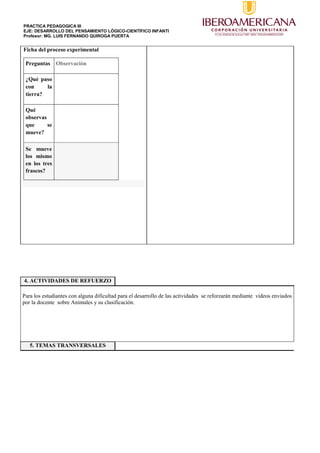 PRACTICA PEDAGOGICA III
EJE: DESARROLLO DEL PENSAMIENTO LÓGICO-CIENTÍFICO INFANTI
Profesor: MG. LUIS FERNANDO QUIROGA PUERTA
Ficha del proceso experimental
Preguntas Observación
¿Qué paso
con la
tierra?
Qué
observas
que se
mueve?
Se mueve
los mismo
en los tres
frascos?
4. ACTIVIDADES DE REFUERZO
Para los estudiantes con alguna dificultad para el desarrollo de las actividades se reforzarán mediante videos enviados
por la docente sobre Animales y su clasificación.
5. TEMAS TRANSVERSALES
 