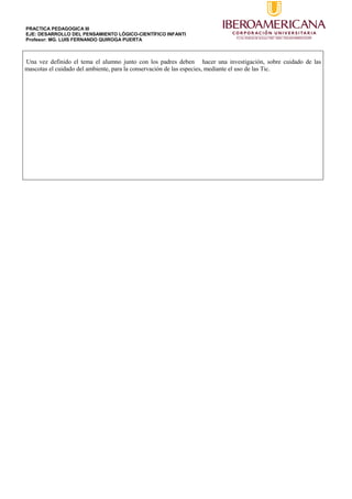 PRACTICA PEDAGOGICA III
EJE: DESARROLLO DEL PENSAMIENTO LÓGICO-CIENTÍFICO INFANTI
Profesor: MG. LUIS FERNANDO QUIROGA PUERTA
Una vez definido el tema el alumno junto con los padres deben hacer una investigación, sobre cuidado de las
mascotas el cuidado del ambiente, para la conservación de las especies, mediante el uso de las Tic.
 
