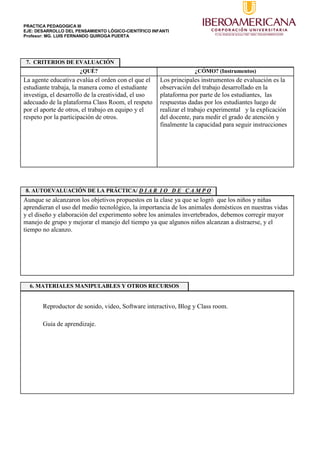 PRACTICA PEDAGOGICA III
EJE: DESARROLLO DEL PENSAMIENTO LÓGICO-CIENTÍFICO INFANTI
Profesor: MG. LUIS FERNANDO QUIROGA PUERTA
7. CRITERIOS DE EVALUACIÓN
¿QUÉ? ¿CÓMO? (Instrumentos)
La agente educativa evalúa el orden con el que el
estudiante trabaja, la manera como el estudiante
investiga, el desarrollo de la creatividad, el uso
adecuado de la plataforma Class Room, el respeto
por el aporte de otros, el trabajo en equipo y el
respeto por la participación de otros.
Los principales instrumentos de evaluación es la
observación del trabajo desarrollado en la
plataforma por parte de los estudiantes, las
respuestas dadas por los estudiantes luego de
realizar el trabajo experimental y la explicación
del docente, para medir el grado de atención y
finalmente la capacidad para seguir instrucciones
8. AUTOEVALUACIÓN DE LA PRÁCTICA/ D I A R I O D E C A M P O
Aunque se alcanzaron los objetivos propuestos en la clase ya que se logró que los niños y niñas
aprendieran el uso del medio tecnológico, la importancia de los animales domésticos en nuestras vidas
y el diseño y elaboración del experimento sobre los animales invertebrados, debemos corregir mayor
manejo de grupo y mejorar el manejo del tiempo ya que algunos niños alcanzan a distraerse, y el
tiempo no alcanzo.
6. MATERIALES MANIPULABLES Y OTROS RECURSOS
Reproductor de sonido, video, Software interactivo, Blog y Class room.
Guia de aprendizaje.
 
