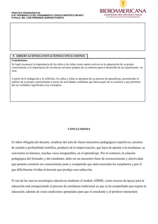 PRACTICA PEDAGOGICA III
EJE: DESARROLLO DEL PENSAMIENTO LÓGICO-CIENTÍFICO INFANTI
Profesor: MG. LUIS FERNANDO QUIROGA PUERTA
9. OBSERVACIONES/ANOTACIONES/CONCLUSIONES
Conclusiones
Se logró reconocer la importancia de los niños y las niñas como sujetos activos en la adquisición de su propio
conocimiento y la importancia de involucrar acciones propias de su contexto para el desarrollo de un experimento en
casa.
A partir de la indagación y la reflexión, los niños y niñas se apropian de su proceso de aprendizaje, permitiendo el
análisis de su propio conocimiento a través de actividades cotidianas que hacen parte de su contexto y que permiten
dar un verdadero significado a los conceptos.
CONCLUSIONES
Es labor obligada del docente, erradicar del aula de clases encuentros pedagógicos repetitivos, carentes
de sentido y profundidad científica, producto de la improvisación, que lejos de aportar a la enseñanza, se
convierten en barreras, muchas veces insuperables, en el aprendizaje. Por el contrario, la relación
pedagógica del formador y del estudiante, debe ser un encuentro lleno de reconocimiento y afectividad,
que permita construir ese conocimiento justo y compartido que tanto necesitan los estudiantes y por el
que difícilmente olvidan al docente que produjo esta seducción.
El uso de las nuevas tecnologías educativas mediante el modelo ADDIE, como recurso de apoyo para la
educación está enriqueciendo el proceso de enseñanza tradicional ya que se ha comprobado que mejora la
educación, además de crear condiciones apropiadas para que el estudiante y el profesor interactúen
 