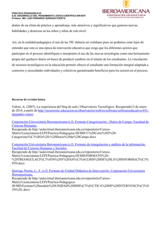 PRACTICA PEDAGOGICA III
EJE: DESARROLLO DEL PENSAMIENTO LÓGICO-CIENTÍFICO INFANTI
Profesor: MG. LUIS FERNANDO QUIROGA PUERTA
dentro de un clima de práctica y aprendizaje, más atractivos y significativos que generen nuevas
habilidades y destrezas en los niños y niñas de este nivel.
Así, en la realidad pedagógica el uso de las TIC debería ser cotidiano pues no podemos estar lejos de
entender que esta es una época de innovación educativa que exige que los diferentes actores que
participan en el proceso identifiquen e interpreten el uso de las nuevas tecnologías como una herramienta
propia del quehacer diario en busca de producir cambios en el interés de los estudiantes. La vinculación
de recursos tecnológicos en la educación permite ofrecer al estudiante una formación integral adaptada a
contextos y necesidades individuales y colectivas garantizando beneficios para los actores en el proceso.
Recursos de revisión básica
Valero, A. (2007). La experiencia del blog de aula | Observatorio Tecnológico. Recuperado13 de enero
de 2014, a partir de http://recursostic.educacion.es/observatorio/web/es/software/softwareeducativo/451-
alejandro-valero
Corporación Universitaria Iberoamericana (s.f). Formato Categorización - Diario de Campo. Facultad de
Ciencias Humanas.
Recuperado de http://aulavirtual.iberoamericana.edu.co/repositorio/Cursos-
Matriz/Licenciaturas/LEPI/Practica-Pedagogica-III/MD/3-%20Corte%202%20-
Categorizaci%C3%B3n%20-%20Diario%20de%20Campo.docx
Corporación Universitaria Iberoamericana (s.f). Formato de triangulación y análisis de la información.
Facultad de Ciencias Humanas y Sociales.
Recuperado de http://aulavirtual.iberoamericana.edu.co/repositorio/Cursos-
Matriz/Licenciaturas/LEPI/Practica-Pedagogica-III/MD/FORMATO%20-
%20TRIANGULACI%C3%93N%20Y%20AN%C3%81LISIS%20DE%20LA%20INFORMACI%C3%
93N.docx
Quiroga, Puerta, L., F. (s.f). Formato de Unidad Didáctica de Intervención. Corporación Universitaria
Iberoamericana.
Recuperado de http://aulavirtual.iberoamericana.edu.co/repositorio/Cursos-
Matriz/Licenciaturas/LEPI/Practica-Pedagogica-
III/MD/Formato%20modelo%20UNIDAD%20DID%C3%81CTICA%20DE%20INTERVENCI%C3%9
3N%20..docx
 