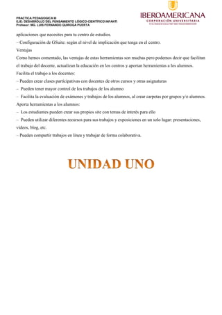 PRACTICA PEDAGOGICA III
EJE: DESARROLLO DEL PENSAMIENTO LÓGICO-CIENTÍFICO INFANTI
Profesor: MG. LUIS FERNANDO QUIROGA PUERTA
aplicaciones que necesites para tu centro de estudios.
– Configuración de GSuite: según el nivel de implicación que tenga en el centro.
Ventajas
Como hemos comentado, las ventajas de estas herramientas son muchas pero podemos decir que facilitan
el trabajo del docente, actualizan la educación en los centros y aportan herramientas a los alumnos.
Facilita el trabajo a los docentes:
– Pueden crear clases participativas con docentes de otros cursos y otras asignaturas
– Pueden tener mayor control de los trabajos de los alumno
– Facilita la evaluación de exámenes y trabajos de los alumnos, al crear carpetas por grupos y/o alumnos.
Aporta herramientas a los alumnos:
– Los estudiantes pueden crear sus propios site con temas de interés para ello
– Pueden utilizar diferentes recursos para sus trabajos y exposiciones en un solo lugar: presentaciones,
vídeos, blog, etc.
– Pueden compartir trabajos en línea y trabajar de forma colaborativa.
 