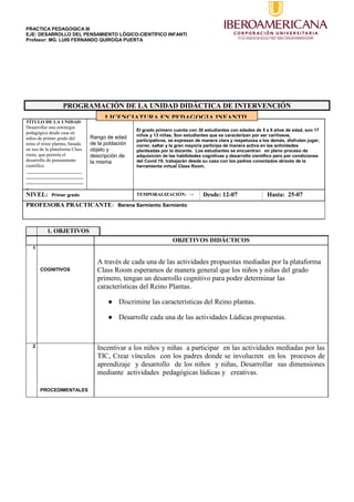 PRACTICA PEDAGOGICA III
EJE: DESARROLLO DEL PENSAMIENTO LÓGICO-CIENTÍFICO INFANTI
Profesor: MG. LUIS FERNANDO QUIROGA PUERTA
PROGRAMACIÓN DE LA UNIDAD DIDÁCTICA DE INTERVENCIÓN
TÍTULO DE LA UNIDAD:
Desarrollar una estrategia
pedagógica desde casa en
niños de primer grado del
tema el reino plantas, basada
en uso de la plataforma Class
room, que permita el
desarrollo de pensamiento
científico
.______________________
_______________________
_______________________
_
Rango de edad
de la población
objeto y
descripción de
la misma
El grado primero cuenta con 30 estudiantes con edades de 5 a 6 años de edad, son 17
niños y 13 niñas, Son estudiantes que se caracterizan por ser cariñosos,
participativos, se expresan de manera clara y respetuosa a los demás, disfrutan jugar,
correr, saltar y la gran mayoría participa de manera activa en las actividades
planteadas por la docente. Los estudiantes se encuentran en pleno proceso de
adquisición de las habilidades cognitivas y desarrollo científico pero por condiciones
del Covid 19; trabajarán desde su casa con los padres conectados através de la
herramienta virtual Class Room.
NIVEL: Primer grado TEMPORALIZACIÓN: → Desde: 12-07 Hasta: 25-07
PROFESORA PRACTICANTE: Berena Sarmiento Sarmiento
1. OBJETIVOS
OBJETIVOS DIDÁCTICOS
1
COGNITIVOS
A través de cada una de las actividades propuestas mediadas por la plataforma
Class Room esperamos de manera general que los niños y niñas del grado
primero, tengan un desarrollo cognitivo para poder determinar las
características del Reino Plantas.
● Discrimine las características del Reino plantas.
● Desarrolle cada una de las actividades Lúdicas propuestas.
2
PROCEDIMENTALES
Incentivar a los niños y niñas a participar en las actividades mediadas por las
TIC, Crear vínculos con los padres donde se involucren en los procesos de
aprendizaje y desarrollo de los niños y niñas, Desarrollar sus dimensiones
mediante actividades pedagógicas lúdicas y creativas.
LICENCIATURA EN PEDAGOGIA INFANTIL
 