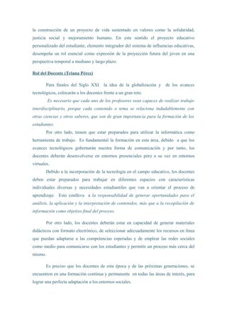 la construcción de un proyecto de vida sustentado en valores como la solidaridad,
justicia social y mejoramiento humano. En este sentido el proyecto educativo
personalizado del estudiante, elemento integrador del sistema de influencias educativas,
desempeña un rol esencial como expresión de la proyección futura del joven en una
perspectiva temporal a mediano y largo plazo.
Rol del Docente (Triana Pérez)
Para finales del Siglo XXI la idea de la globalización y de los avances
tecnológicos, colocarán a los docentes frente a un gran reto.
Es necesario que cada uno de los profesores sean capaces de realizar trabajo
interdisciplinario, porque cada contenido o tema se relaciona indudablemente con
otras ciencias y otros saberes, que son de gran importancia para la formación de los
estudiantes.
Por otro lado, tienen que estar preparados para utilizar la informática como
herramienta de trabajo. Es fundamental la formación en esta área, debido a que los
avances tecnológicos gobernarán nuestra forma de comunicación y por tanto, los
docentes deberán desenvolverse en entornos presenciales pero a su vez en entornos
virtuales.
Debido a la incorporación de la tecnología en el campo educativo, los docentes
deben estar preparados para trabajar en diferentes espacios con características
individuales diversas y necesidades estudiantiles que van a orientar el proceso de
aprendizaje. Esto conlleva a la responsabilidad de generar oportunidades para el
análisis, la aplicación y la interpretación de contenidos, más que a la recopilación de
información como objetivo final del proceso.
Por otro lado, los docentes deberán estar en capacidad de generar materiales
didácticos con formato electrónico, de seleccionar adecuadamente los recursos en línea
que puedan adaptarse a las competencias esperadas y de emplear las redes sociales
como medio para comunicarse con los estudiantes y permitir un proceso más cerca del
mismo.
Es preciso que los docentes de esta época y de las próximas generaciones, se
encuentren en una formación continua y permanente en todas las áreas de interés, para
lograr una perfecta adaptación a los entornos sociales.
 