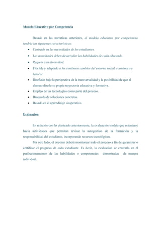 Modelo Educativo por Competencia
Basado en las narrativas anteriores, el modelo educativo por competencia
tendría las siguientes características:
• Centrado en las necesidades de los estudiantes.
• Las actividades deben desarrollar las habilidades de cada educando.
• Respeto a la diversidad.
• Flexible y adaptado a los continuos cambios del entorno social, económico y
laboral.
• Diseñado bajo la perspectiva de la transversalidad y la posibilidad de que el
alumno diseñe su propia trayectoria educativa y formativa.
• Empleo de las tecnologías como parte del proceso.
• Búsqueda de soluciones concretas.
• Basado en el aprendizaje cooperativo.
Evaluación
En relación con lo planteado anteriormente, la evaluación tendría que orientarse
hacia actividades que permitan revisar la autogestión de la formación y la
responsabilidad del estudiante, incorporando recursos tecnológicos.
Por otro lado, el docente deberá monitorear todo el proceso a fin de garantizar o
certificar el progreso de cada estudiante. Es decir, la evaluación se centraría en el
perfeccionamiento de las habilidades o competencias demostradas de manera
individual.
 