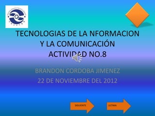 TECNOLOGIAS DE LA NFORMACION
     Y LA COMUNICACIÓN
        ACTIVIDAD NO.8
    BRANDON CORDOBA JIMENEZ
     22 DE NOVIEMBRE DEL 2012


               SIGUIENTE   ULTIMA
 