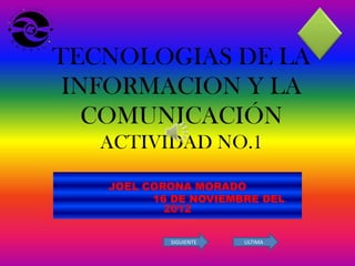TECNOLOGIAS DE LA
 INFORMACION Y LA
   COMUNICACIÓN
   ACTIVIDAD NO.1

   JOEL CORONA MORADO
         16 DE NOVIEMBRE DEL
           2012


           SIGUIENTE   ULTIMA
 