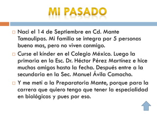 Naci el 14 de Septiembre en Cd. Mante
Tamaulipas. Mi familia se integra por 5 personas
bueno mas, pero no viven conmigo.
 Curse el kínder en el Colegio México. Luego la
primaria en la Esc. Dr. Héctor Pérez Martínez e hice
muchos amigos hasta la fecha. Después entre a la
secundaria en la Sec. Manuel Ávila Camacho.
 Y me metí a la Preparatoria Mante, porque para la
carrera que quiero tengo que tener la especialidad
en biológicas y pues por eso.
 