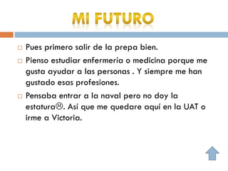  Pues primero salir de la prepa bien.
 Pienso estudiar enfermería o medicina porque me
gusta ayudar a las personas . Y siempre me han
gustado esas profesiones.
 Pensaba entrar a la naval pero no doy la
estatura. Así que me quedare aquí en la UAT o
irme a Victoria.
 