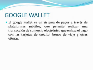 GOOGLE WALLET
 El google wallet es un sistema de pagos a través de
plataformas móviles, que permite realizar una
transacción de comercio electrónico que enlaza el pago
con las tarjetas de crédito, bonos de viaje y otras
ofertas.
 