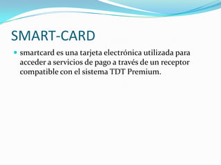 SMART-CARD
 smartcard es una tarjeta electrónica utilizada para
acceder a servicios de pago a través de un receptor
compatible con el sistema TDT Premium.
 