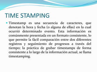 TIME STAMPING
 Timestamp es una secuencia de caracteres, que
denotan la hora y fecha (o alguna de ellas) en la cual
ocurrió determinado evento. Esta información es
comúnmente presentada en un formato consistente, lo
que permite la fácil comparación entre dos diferentes
registros y seguimiento de progresos a través del
tiempo; la práctica de grabar timestamps de forma
consistente a lo largo de la información actual, se llama
timestamping.
 