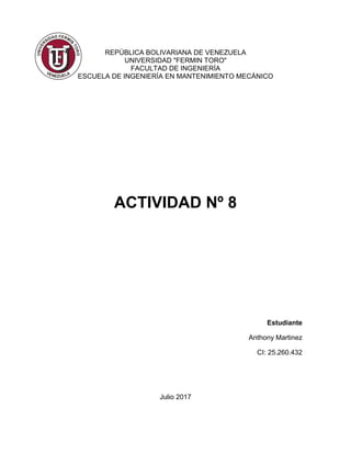 REPÚBLICA BOLIVARIANA DE VENEZUELA
UNIVERSIDAD "FERMIN TORO"
FACULTAD DE INGENIERÍA
ESCUELA DE INGENIERÍA EN MANTENIMIENTO MECÁNICO
ACTIVIDAD Nº 8
Estudiante
Anthony Martinez
CI: 25.260.432
Julio 2017
 