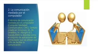2. La comunicación
mediada por el
computador
El término de comunicación
mediada por el computador
(Computer Mediated
Communication, CMC). Santoro
(citado en Simonson, M., Sh.
Smaldino, M. Albright & S.
Svacek,2000) la describe como
el conjunto de aplicaciones del
computador que se utilizan con
el fin de facilitar la
comunicación.
 