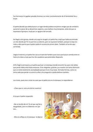 Sus hermanos le jugaban pesadas bromas y se reían constantemente de él llamándole feo y
torpe.
El patito decidió que debía buscar un lugar donde pudiese encontrar amigos que de verdad le
quisieran a pesar de su desastroso aspecto y una mañana muy temprano, antes de que se
levantase el granjero, huyó por un agujero del cercado.
Así llegó a otra granja, donde una vieja le recogió y el patito feo creyó que había encontrado
un sitio donde por fin le querrían y cuidarían, pero se equivocó también, porque la vieja era
mala y sólo quería que el pobre patito le sirviera de primer plato. También se fue de aquí
corriendo.
Llegó el invierno y el patito feo casi se muere de hambre pues tuvo que buscar comida entre el
hielo y la nieve y tuvo que huir de cazadores que pretendían dispararle.
Al fin llegó la primavera y el patito pasó por un estanque donde encontró las aves más bellas
que jamás había visto hasta entonces. Eran elegantes, gráciles y se movían con tanta distinción
que se sintió totalmente acomplejado porque él era muy torpe. De todas formas, como no
tenía nada que perder se acercó a ellas y les preguntó si podía bañarse también.
Los cisnes, pues eran cisnes las aves que el patito vio en el estanque, le respondieron:
- ¡Claro que sí, eres uno de los nuestros!
A lo que el patito respondió:
-¡No os burléis de mí! Ya sé que soy feo y
desgarbado, pero no deberíais reír por
eso...
- Mira tú reflejo en el estanque -le dijeron
 