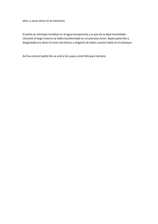 ellos- y verás cómo no te mentimos.
El patito se introdujo incrédulo en el agua transparente y lo que vio le dejó maravillado.
¡Durante el largo invierno se había transformado en un precioso cisne!. Aquel patito feo y
desgarbado era ahora el cisne más blanco y elegante de todos cuantos había en el estanque.
Así fue como el patito feo se unió a los suyos y vivió feliz para siempre.
 