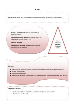 EL TREN
Fuente o procedencia: Asignatura Didáctica de la
expresión musical
Canción grabación de referencia: Cualquier grabación.
Ideal bandas sonoras y música Vals
Datos de la música:
Características musicales necesarias: Capacidad de
discriminación de melodías.
Nivel
educativo
Adaptable a
todos los
ciclos
Objetivos:
• Desarrollar las aptitudes auditivas, motrices y las capacidades de concentración y memoria.
• Educar la sensibilidad
• Estimular la creatividad
• Favorecer el desarrollo armónico de las facultades mentales, afectivas y sensoriales de la persona
Materiales y recursos:
• Grabaciones de diversas melodías, preferiblemente bandas sonoras y Vals.
• Participación del alumnado.
Descripción: Actividad de la metodología de Dalcroze para trabajar con el ritmo y el movimiento.
 