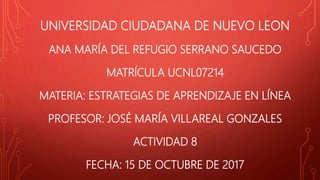 UNIVERSIDAD CIUDADANA DE NUEVO LEON
ANA MARÍA DEL REFUGIO SERRANO SAUCEDO
MATRÍCULA UCNL07214
MATERIA: ESTRATEGIAS DE APRENDIZAJE EN LÍNEA
PROFESOR: JOSÉ MARÍA VILLAREAL GONZALES
ACTIVIDAD 8
FECHA: 15 DE OCTUBRE DE 2017
 