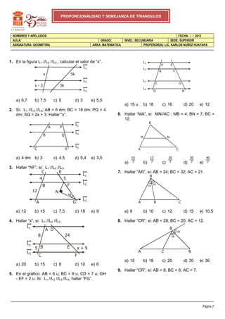 Página |1
NOMBRES Y APELLIDOS: FECHA: / / 2013
AULA: GRADO: NIVEL: SECUNDARIA SEDE: SUPERIOR
ASIGNATURA: GEOMETRIA AREA: MATEMATICA PROFESOR(A): LIC. KARLOS NUÑEZ HUAYAPA
PROPORCIONALIDAD Y SEMEJANZA DE TRIANGULOS
1. En la figura L1 //L2 //L3 , calcular el valor de “x”.
a) 6,7 b) 7,5 c) 5 d) 3 e) 5,5
2. Si: L1 //L2 //L3; AB = 6 dm; BC = 18 dm; PQ = 4
dm; SQ = 2x + 3. Hallar “x”.
a) 4 dm b) 3 c) 4,5 d) 5,4 e) 3,5
3. Hallar “NF”, si: L1 //L2 //L3.
a) 12 b) 15 c) 7,5 d) 18 e) 9
4. Hallar “x”, si: L1 //L2 //L3.
a) 20 b) 15 c) 8 d) 10 e) 6
5. En el gráfico: AB = 6 u; BC = 9 u; CD = 7 u; GH
- EF = 2 u. Si: L1 //L2 //L3 //L4, hallar “FG”.
a) 15 u b) 18 c) 16 d) 20 e) 12
6. Hallar “MA”, si: MN//AC ; MB = 4; BN = 7; BC =
12.
a) b) c) d) e)
7. Hallar “AR”, si: AB = 24; BC = 32; AC = 21.
a) 9 b) 10 c) 12 d) 15 e) 10,5
8. Hallar “CR”, si: AB = 28; BC = 20; AC = 12.
a) 15 b) 18 c) 20 d) 30 e) 36
9. Hallar “CR”, si: AB = 8; BC = 6; AC = 7.
L1
L2
L3
x
x - 3 3k
5k
L1
L2
L3
A
B
C S
Q
P
L1
L2
L3
4
12
5
C
B
A G
F
E
N
L1
L2
L3
8 24
5 x + 9
C
B
A D
E
F
L1
L2
L3
L4
A
B
C
D
E
F
G
H
A C
M
B
N
7
10
7
12
7
20
7
30
7
40
α α
A R C
B
B
A C R
α
α
 