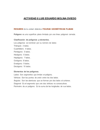 ACTIVIDAD 8 LUIS EDUARDO MOLINA OVIEDO
RESUMEN de la unidad didáctica FIGURAS GEOMÉTRICAS PLANAS
Polígono es una superficie plana limitada por una línea poligonal cerrada.
Clasificación de polígonos y elementos.
Los polígonos se nombran por su número de lados:
Triángulo: 3 lados.
Cuadrilátero: 4 lados.
Pentágono: 5 lados.
Hexágono: 6 lados.
Heptágono: 7 lados.
Octógono: 8 lados.
Eneágono: 9 lados.
Decágono: 10 lados.
Elementos de los polígonos.
Lados: Son segmentos que limitan el polígono.
Vértices: Son los puntos de unión entre los dos lados.
Ángulos: Son las aberturas que se forman por dos lados al cortarse.
Diagonal: Es el segmento que une dos vértices no consecutivos.
Perímetro de un polígono: Es la suma de las longitudes de sus lados.
 