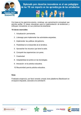 Con base en los ejercicios previos, construya una aproximación conceptual que
permita perfilar 10 claves educativas para la implementación de tendencias y
enfoques innovadores en sus prácticas de enseñanza:
10 claves esenciales
1. Actualización permanente.
2. Liderazgo para implementar las actividades asignadas.
3. Implementar las políticas del gobierno.
4. Flexibilidad en el desarrollo de la temática.
5. Aprovechar los recursos que tiene la sede.
6. Compartir las experiencias con pares.
7. Creatividad
8. Adaptabilidad al cambio en las tecnologías.
9. Innovación en la práctica educativa.
10.Recursividad para la práctica educativa.
Nota:
Finalizado el ejercicio, por favor enviarlo a través de la plataforma Blackboard en
el espacio dispuesto, asociado a la actividad 8.
 