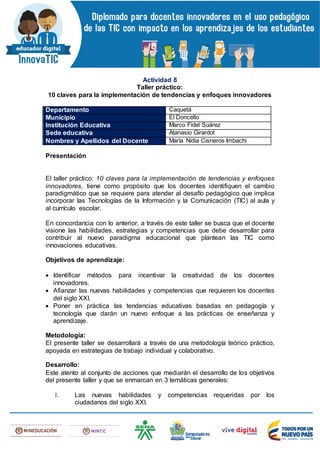 Actividad 8
Taller práctico:
10 claves para la implementación de tendencias y enfoques innovadores
Departamento Caquetá
Municipio El Doncello
Institución Educativa Marco Fidel Suárez
Sede educativa Atanasio Girardot
Nombres y Apellidos del Docente María Nidia Cisneros Imbachi
Presentación
El taller práctico: 10 claves para la implementación de tendencias y enfoques
innovadores, tiene como propósito que los docentes identifiquen el cambio
paradigmático que se requiere para atender al desafío pedagógico que implica
incorporar las Tecnologías de la Información y la Comunicación (TIC) al aula y
al currículo escolar.
En concordancia con lo anterior, a través de este taller se busca que el docente
visione las habilidades, estrategias y competencias que debe desarrollar para
contribuir al nuevo paradigma educacional que plantean las TIC como
innovaciones educativas.
Objetivos de aprendizaje:
 Identificar métodos para incentivar la creatividad de los docentes
innovadores.
 Afianzar las nuevas habilidades y competencias que requieren los docentes
del siglo XXI.
 Poner en práctica las tendencias educativas basadas en pedagogía y
tecnología que darán un nuevo enfoque a las prácticas de enseñanza y
aprendizaje.
Metodología:
El presente taller se desarrollará a través de una metodología teórico práctico,
apoyada en estrategias de trabajo individual y colaborativo.
Desarrollo:
Este atento al conjunto de acciones que mediarán el desarrollo de los objetivos
del presente taller y que se enmarcan en 3 temáticas generales:
i. Las nuevas habilidades y competencias requeridas por los
ciudadanos del siglo XXI.
 