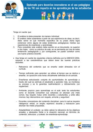 Tenga en cuenta que:
1. El análisis lo debe presentar de manera individual.
2. El análisis debe sustentarse a partir de una experiencia de clase, es decir,
debe narrar en qué momento específico de su praxis diaria logra
evidenciar cómo alguna de estas tendencias pedagógicas medias sus
experiencias de enseñanza y aprendizaje.
3. Para consolidar este análisis debe escribir en un documento, no superior
a dos hojas, cómo su práctica de aula, se ve permeada por una de estas
tendencias pedagógicas y, por consiguiente, se puede constituir como
una buena práctica docente:
 Aquí tenga en cuenta los siguientes criterios definidos por la UNESCO 2004,
respecto a las características que deben tener las buenas prácticas
docentes:
- Relevancia del contenido que se enseña: están alineadas con el
currículo.
- Tiempo suficiente para aprender: se refiere al tiempo que se dedica a
enseñar, en oposición a las horas oficialmente definidas en el currículo.
- Enseñanza estructurada: conjunto de oportunidades de aprendizaje a
través del cual se estimula al estudiante a aprender más, se monitorea
su proceso y se le garantiza realimentación y reforzamiento con
regularidad.
- Ambiente propicio para aprendizaje en el aula: tanto los estudiantes
como el docente concentran sus esfuerzos en alcanzar una meta
común, hay respeto mutuo entre docentes y estudiantes, y entre ellos
mismos; hay intercambios con respeto, armonía y seguridad.
- Docentes conocedores del contenido disciplinar: para lo cual se requiere
inteligencia verbal, un amplio repertorio docente y motivación para
alcanzar las metas propuestas.
- Adaptabilidad al contexto: se debe valorar la relevancia de los objetivos
actuales y planeados frente a la situación nacional, en términos de
contenido, estructura y contexto de enseñanza-aprendizaje.
 