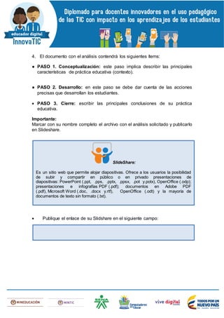 4. El documento con el análisis contendrá los siguientes ítems:
● PASO 1. Conceptualización: este paso implica describir las principales
características de práctica educativa (contexto).
● PASO 2. Desarrollo: en este paso se debe dar cuenta de las acciones
precisas que desarrollan los estudiantes.
 PASO 3. Cierre: escribir las principales conclusiones de su práctica
educativa.
Importante:
Marcar con su nombre completo el archivo con el análisis solicitado y publicarlo
en Slideshare.
 Publique el enlace de su Slidshare en el siguiente campo:
SlideShare:
Es un sitio web que permite alojar diapositivas. Ofrece a los usuarios la posibilidad
de subir y compartir en público o en privado presentaciones de
diapositivas: PowerPoint (.ppt, .pps, .pptx, .ppsx, .pot y.potx), OpenOffice (.odp);
presentaciones e infografías PDF (.pdf); documentos en Adobe PDF
(.pdf), Microsoft Word (.doc, .docx y.rtf), OpenOffice (.odt) y la mayoría de
documentos de texto sin formato (.txt).
 