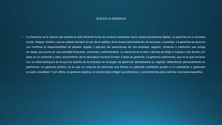 QUE ES LA GERENCIA
• La Gerencia es la ciencia que enseña la más eficiente forma de conducir empresas hacia metas previamente fijadas, La gerencia es un proceso
social, integral, intuitivo, que se adapta siempre en pro de la calidad, de la buena administración de recursos y acuerdos. La gerencia se pone en
sus hombros la responsabilidad de planear, regular y ejecutar las operaciones de una empresa, negocio, comercio o institución que ponga
en riesgo sus lucros en una actividad financiera, comercial o administrativa. La Gerencia es el arte o técnica de dirigir e inspirar a los demás con
base en un profundo y claro conocimiento de la naturaleza humana Existen 3 tipos de gerencia: La gerencia patrimonial, que es la que funciona
con un árbol jerárquico en el que los dueños de la empresa se encargan de gerenciar directamente su negocio, defendiendo personalmente su
patrimonio. La gerencia política, en la que un conjunto de personas que forman un gabinete ministerial ayudan a un presidente a gerenciar
un país o localidad. Y por último, la gerencia objetiva, en donde todos dirigen sus esfuerzos y conocimientos para culminar una tarea específica.
 