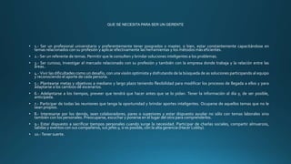 QUE SE NECESITA PARA SER UN GERENTE
• 1.- Ser un profesional universitario y preferentemente tener posgrados o master, o bien, estar constantemente capacitándose en
temas relacionados con su profesión y aplicar efectivamente las herramientas y los métodos más eficientes.
• 2.- Ser un referente de temas. Permitir que le consulten y brindar soluciones inteligentes a los problemas.
• 3.- Ser curioso, Investigar el mercado relacionado con su profesión y también con la empresa donde trabaja y la relación entre las
áreas..
• 4.- Vivir las dificultades como un desafío, con una visión optimista y disfrutando de la búsqueda de as soluciones participando al equipo
y reconociendo el aporte de cada persona.
• 5.- Plantearse metas y objetivos a mediano y largo plazo teniendo flexibilidad para modificar los procesos de llegada a ellos y para
adaptarse a los cambios de escenarios.
• 6.- Adelantarse a los tiempos, preveer que tendrá que hacer antes que se lo pidan. Tener la información al día y, de ser posible,
anticipada.
• 7.- Participar de todas las reuniones que tenga la oportunidad y brindar aportes inteligentes. Ocuparse de aquellos temas que no le
sean propios.
• 8.- Interesarse por los demás, sean colaboradores, pares o superiores y estar dispuesto ayudar no sólo con temas laborales sino
también con los personales. Preocuparse, escuchar y ponerse en el lugar del otro para comprenderlos.
• 9.- Estar dispuesto a sacrificar tiempos personales cuando surge la necesidad. Participar de charlas sociales, compartir almuerzos,
salidas y eventos con sus compañeros, sus jefes y, si es posible, con la alta gerencia (Hacer Lobby).
• 10.-Tener suerte.
 