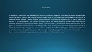 CONCLUSION
En el transcurso y el seguimiento de la gerencia educativa se habló de dicha temática desde varios puntos de vista, sin embargo se ha llegado a la
conclusión de decir que la gerencia es el proceso de conducción mediante el cual una institución educativa promueve el ejercicio de un conjunto de
habilidades directivas orientadas a planificar, organizar, coordinar y evaluar el funcionamiento de la institución para así vivir una nueva cultura
educativa. Es muy importante llevar a cabo la gerencia educativa ya que ella tiene el deber de promover una actitud gerencial que asegure el
permanente desarrollo de las personas y comunidades laborales con iniciativa, creativa y transcendencia. También cabe destacar que un buen
gerente educativo debe comprometerse con su desarrollo personal y con el desarrollo de su organización. Teniendo siempre presente la
estimulación de los valores personales y sociales, para así mejorar la interrelación entre las funciones pedagógicas, administrativas y de extensión a
la comunidad entre los directivos, docentes y alumnos de la organización educativa. Desde el punto de vista personal es necesario decir que una
buena gerencia en una institución es la principal base para el buen rendimiento y el desarrollo de la misma.
 