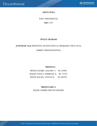 ASIGNATURA
ÈTICA PROFESIONAL
NRC: 7101
TÍTULO TRABAJO
ACTIVIDAD No.8. PROPUESTA DE SOLUCIÓN AL PROBLEMA ÉTICO EN EL
ÁMBITO ORGANIZACIONAL
PRESENTA
MONICA ISABEL GULUMA V. ID: 335989
MAGDA YICELA TORRENTE R. ID: 711531
RENZE RAFAEL YANCES R. ID: 688789
PRESENTADO A
EDGAR ANDRES RINCON MENDEZ
 