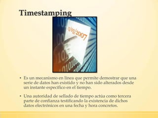 ▪ Es un mecanismo en línea que permite demostrar que una
serie de datos han existido y no han sido alterados desde
un instante específico en el tiempo.
▪ Una autoridad de sellado de tiempo actúa como tercera
parte de confianza testificando la existencia de dichos
datos electrónicos en una fecha y hora concretos.
Timestamping
 