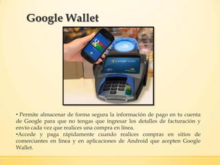 Google Wallet
• Permite almacenar de forma segura la información de pago en tu cuenta
de Google para que no tengas que ingresar los detalles de facturación y
envío cada vez que realices una compra en línea.
•Accede y paga rápidamente cuando realices compras en sitios de
comerciantes en línea y en aplicaciones de Android que acepten Google
Wallet.
 